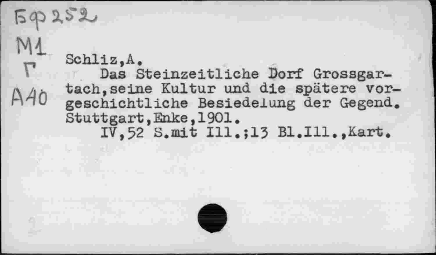 ﻿Ml
Mö
Schliz,A.
Das Steinzeitliche Dorf Grossgar-tach,seine Kultur und die spätere vorgeschichtliche Besiedelung der Gegend. Stuttgart,Enke,1901.
IV,52 S.mit I11.J15 Bl.Ill.,Kart.